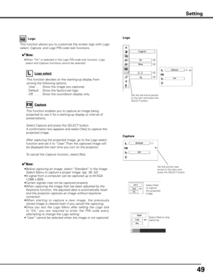 Page 4949
This function allows you to customize the screen logo with Logo 
select, Capture, and Logo PIN code lock functions.
Logo
✔Note:
• Before capturing an image, select  “Standard” in the Image 
Select Menu to capture a proper image. (pp. 38, 42)
•  A signal from a computer can be captured up to W-XGA 
(1366 x 800).
•Certain signals may not be captured properly.
•  When capturing the image that has been adjusted by the 
Keystone function, the adjusted data is automatically reset 
and the projector captures...