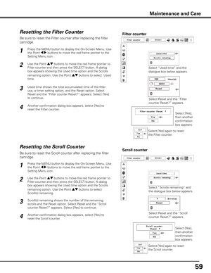 Page 5959
Be sure to reset the Scroll counter after replacing the filter 
cartridge. 
Press the MENU button to display the On-Screen Menu. Use 
the Point 7 8 buttons to move the red frame pointer to the 
Setting Menu icon.
Use the Point ed buttons to move the red frame pointer to 
Filter counter and then press the SELECT button. A dialog 
box appears showing the Used time option and the Scrolls 
remaining option. Use the Point ed buttons to select  
Scroll(s) remaining.
1
2
Resetting the Scroll CounterScroll...