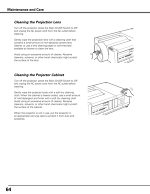 Page 6464
Turn off the projector, press the Main On/Off Switch to Off 
and unplug the AC power cord from the AC outlet before 
cleaning.
Gently wipe the projection lens with a cleaning cloth that 
contains a small amount of non-abrasive camera lens 
cleaner, or use a lens cleaning paper or commercially 
available air blower to clean the lens. 
Avoid using an excessive amount of cleaner. Abrasive 
cleaners, solvents, or other harsh chemicals might scratch 
the surface of the lens.
Cleaning the Projector Cabinet...