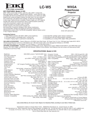Page 1LC-W5 WXGA
Powerhouse
ProjectorKEY FEATURES: Model LC-W56000** ANSI Lumens bright, at 90%+ uniformity, with a 2000:1 contrast ratio.
Real high-definition resolution - 1366x800 pixels (WXGA) - covers XGA and 720p..
Compatible with Normal and Widescreen input resolutions up to UXGA and 1080p.
Supports both analog and digital computer and video input in all color standards.
Four module bays, and optional input modules, for ideal input reconfiguration.
A wide range of optional lenses is available. Projects...