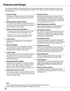 Page 2


Features and Design
This	Multimedia	Projector	is	designed	with	the	most	advanced	technology	for	portability,	durability,	and	ease	of	use.	
This	projector	utilizes	built-in	multimedia	features,	a	palette	of	16.77	million	colors,	and	matrix	liquid	crystal	display	
(LCD)	technology.
♦	Compact Design
	 This	projector	is	designed	compact	in	size	and	weight.	It	is	easy	to	carry	and	installed	anywhere	you	wish	to	
use.
♦ Simple Computer System Setting
	 The	projector	has	the	Multi-scan	system	to	conform...