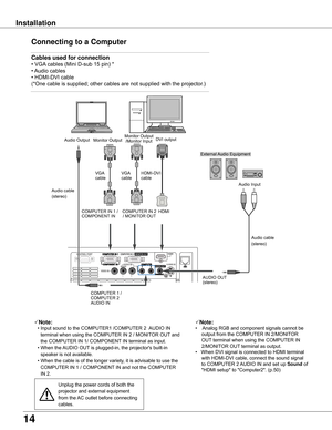 Page 14
14

Installation
Connecting to a Computer
Cables used for connection 
•	VGA	cables	(Mini	D-sub	15	pin)	*
•	 Audio	cables
•	HDMI-DVI	cable
( *One	cable	is	supplied;	other	c ables	are	not	supplied	with	the	projector.)
Note:
	 •	Input	sound	to	the	COMPUTER1	/COMPUTER	2		 AUDIO	IN	
terminal	when	using	the	COMPUTER	IN	2	/	MONITOR	OUT 	and	
the	COMPUTER	IN	1/	COMPONENT 	IN	terminal	as	input.
	 •	When	the	 AUDIO	OUT	is	plugged-in,	the	projector's	built-in	
speaker	is	not	available.
	 •	 When	the	cable	is...