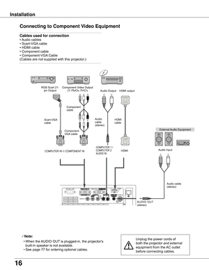 Page 16
16

Installation
Connecting to Component Video Equipment
Note:
	 •	When	the	 AUDIO	OUT	is	plugged-in,	the	projector's	
built-in	speaker	is	not	available.
	 •	See	page	77	for	ordering	optional	cables.Unplug	the	power	cords	of	
both	the	projector	and	external	
equipment	from	the	 AC	outlet	
before	connecting	cables.
L          R
External	 Audio	Equipment
COMPUTER	1	/	
COMPUTER	2	
AUDIO	IN
Audio	cable	(stereo)
Audio	
cable	
(stereo)
Audio	Input
Component	Video	Output
(Y,	Pb/Cb,	Pr/Cr)
RGB	Scart	21-...