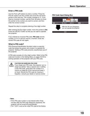 Page 19
1

What is PIN code?
PIN	(Personal	Identification	Number)	code	is	a	security	
code	that	allows	the	person	who	knows	it	to	operate	the	
projector.	Setting	a	PIN	code	prevents	unauthorized	use	of	
the	projector.
A	PIN	code	consists	of	a	four-digit	number.	Refer	to	the	PIN	
code	lock	function	in	the	Setting	Menu	on	pages	54-55	for	
locking	operation	of	the	projector	with	your	PIN	code.
Enter a PIN code
Use	the	Point	▲▼	buttons	to	enter	a	number.	Press	the	
Point	
►	button	to	fix	the	number	and	move...