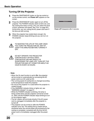 Page 20
0

TO	MAINTAIN	THE	LIFE	OF	THE	LAMP,	ONCE	
YOU	 TURN	 THE	PROJECTOR	ON,	WAIT 	AT 	
LEAST 	FIVE	MINUTES	BEFORE	 TURNING	IT	
OFF.
Power off?	disappears	after	4	seconds.
Turning Off the Projector
Press	the	ON/STAND-BY 	button	on	the	top	control	or	
on	the	remote	control,	and	
Power off?  appears	on	the	
screen.
Press	the	ON/STAND-BY 	button	again	to	turn	off	the	
projector.	 The	POWER	indicator	starts	to	blink	red,	and	
the	cooling	fans	keep	running.	(You	can	select	the	level	
of	fans’ 	quietness	and...