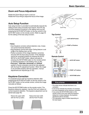 Page 23


Rotate	the	Zoom	Ring	to	zoom	in	and	out.		
Rotate	the	Focus	Ring	to	adjust	the	focus	of	the	image.		
Zoom and Focus Adjustment
If	a	projected	picture	still	has	keystone	distortion	after	
pressing	the	AUTO	SETUP 	button	on	the	top	control	or	the	
AUTO	SET 	button	on	the	remote	control,	correct	the	image	
manually	as	follows:
Press	the	KEYSTONE	button	on	the	remote	control.	 The	
Keystone	dialog	box	appears.	Use	the	Point	
▲▼	buttons	to	
correct	keystone	distortion.	 The	keystone	adjustment...