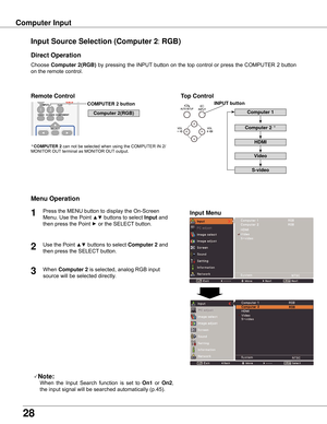 Page 28
8

Choose	Computer  (RGB)	by	 pressing	 the	INPUT 	button	 on	the	 top	control	 or	press	 the	COMPUTER	 2	button	
on	the	remote	control.
Input Source Selection (Computer : RGB)
Direct Operation
Menu Operation
Note:
	 	 When	 the	Input	 Search	 function	 is	set	 to	On1 	or	 On ,	
the	input	signal	will	be	searched	automatically	(p.45).
COMPUTER  button
Top ControlRemote Control
1

Press	the	MENU	button	to	display	the	On-Screen	
Menu.	Use	the	Point	
▲▼	buttons	to	select	Input...