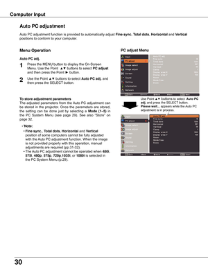 Page 30
0

Auto	PC	adjustment	function	is	provided	to	automatically	adjust	Fine sync,	Total dots ,	Horizontal 	and	Vertical	
positions	to	conform	to	your	computer.
PC adjust Menu
Auto PC adjustment
To store adjustment parameters
The	 adjusted	 parameters	 from	the	Auto	 PC	adjustment	 can	
be	 stored	 in	the	 projector.	 Once	the	parameters	 are	stored,	
the	 setting	 can	be	done	 just	by	selecting 	a	
Mode  (1–5) 	in	
the 	PC 	System 	Menu 	(see 	page 	29). 	See 	also 	“Store” 	on	
page	32.
Note:
	 •...