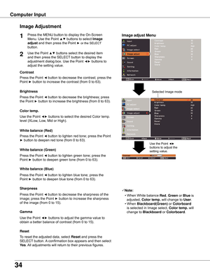 Page 34
4

Image adjust Menu
Image Adjustment
Reset
Press	the	MENU	button	to	display	the	On-Screen	
Menu.	Use	the	Point	
▲▼	buttons	to	select	Image 
adjust	and	then	press	the	Point	►	or	the	SELECT 		
button.
1
Use	the	Point	▲▼	buttons	select	the	desired	item	
and	then	press	the	SELECT 	button	to	display	the	
adjustment	dialog	box.	Use	the	Point	
◄►	buttons	to	
adjust	the	setting	value.
Note:
•	When	White	balance
 Red ,	Green 	or	Blue	is		
		adjusted,	 Color temp . 	will	change	to	
User.
•	When...