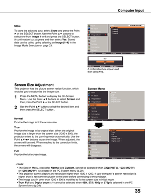 Page 35
5

Store
Screen Menu
To	store	the	adjusted	data,	select	Store	and	press	the	Point	
►	or	the	SELECT 	button.	Use	the	Point	▲▼	buttons	to	
select	one	from	
Image 1 	to	4	and	press	the	SELECT 	button.	
A 	confirmation	box	appears	and	then	select	 yes .	Stored	
data	can	be	called	up	by	selecting	an	
Image (1–4) 	in	the	
Image	Mode	Selection	on	page	33.
A 	confirmation	box	appears	and	
then	select	 yes .
Computer Input
This	projector	has	the	picture	screen	resize	function,	which	
enables	you	to...