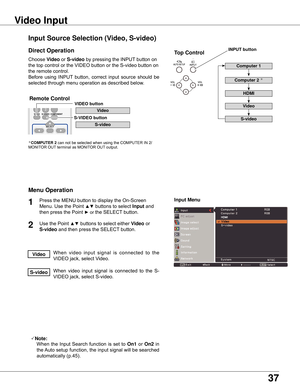 Page 37
7

Choose	Video	or	S-video 	by	pressing	the	INPUT 	button	on	
the	top	control	or	the	VIDEO	button	or	the	S-video	button	on	
the	remote	control.
Before	 using	INPUT 	button,	 correct	input	source	 should	be	
selected	through	menu	operation	as	described	below.
1

Input Menu
Input Source Selection (Video, S-video)
Video Input
Direct Operation
Menu Operation
When 	video 	input 	signal 	is 	connected 	to 	the	
VIDEO	jack,	select	Video.Video
When	 video	input	signal	 is	connected	 to	the	 S-
VIDEO...