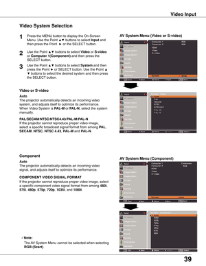 Page 39


Video System Selection
1AV System Menu (Video or S-video)
AV System Menu (Component)

If	the	projector	cannot	reproduce	proper	video	image,	
select	a	specific	broadcast	signal	format	from	among	
PAL,	
SECAM ,	NTSC,	NTSC 4 .4 ,	PAL-M	and	PAL-N.
PAL/SECAM/NTSC/NTSC4 .4/PAL-M/PAL-N
The	projector	automatically	detects	an	incoming	video	
signal,	and	adjusts	itself	to	optimize	its	performance.
If	the	projector	cannot	reproduce	proper	video	image,	select	
a	specific	component	video...