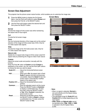 Page 43
4

This	projector	has	the	picture	screen	resize	function,	which	enables	you	to	customize	the	image	size.
Screen Size Adjustment
Screen Menu
 0 0Off 0 0
Video Input
Normal
Provide	the	image	to	fit	the	screen	size	while	maintaining
the	aspect	ratio	of	input	signal.
Custom
Adjust	the	screen	scale	and	position	manually	with	this	
function.
Press	the	Point	►	button	at	
Custom 	and	the	Custom	is
displayed	on	the	screen,	you	can	use	the	Point	▲▼	buttons
to	choose	the	item	you	want	to	adjust.
	Scale H/V...