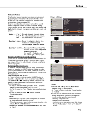 Page 51
51

Setting
Picture in PictureThis	function	is	used	to	project	two	videos	simultaneously
by	placing	a	separate	small	sub	screen	within	the	main
screen.	(Picture	in	Picture	combinations	provided	in	this	
projector	are	shown	on	pages	75.)
Only	the	sound	on	the	main	picture	is	heard,	the	sound
on	the	sub	picture	cannot	be	heard.(	In	
P in P,	the	big	
picture	is	main	picture,	and	the	small	one	is	sub	picture;	in	
P 
by P ,	the	left	picture	is	main	picture,	and	the	right	one	is	sub	
picture.)
  Mode . 	.	.	....