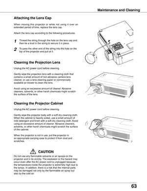 Page 63
6

Cleaning the Projector Cabinet
Cleaning the Projection Lens
Unplug	the	AC	power	cord	before	cleaning.
Gently	wipe	the	projection	lens	with	a	cleaning	cloth	that	
contains	a	small	amount	of	non-abrasive	camera	lens	
cleaner,	or	use	a	lens	cleaning	paper	or	commercially	
available	air	blower	to	clean	the	lens.	
Avoid	using	an	excessive	amount	of	cleaner.	 Abrasive	
cleaners,	solvents,	or	other	harsh	chemicals	might	scratch	
the	surface	of	the	lens.
Unplug	the	 AC	power	cord	before	cleaning.
Gently...