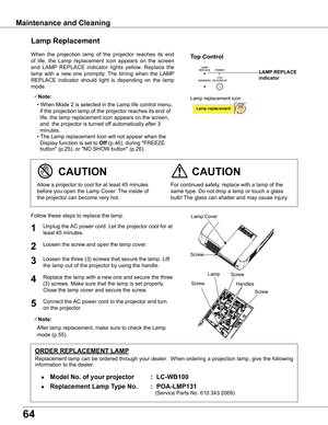 Page 64
64

When  the  projection  lamp  of  the  projector  reaches  its  end 
of  life,  the  Lamp  replacement  icon  appears  on  the  screen 
and  LAMP  REPLACE  indicator  lights  yellow.  Replace  the 
lamp  with  a  new  one  promptly.  The  timing  when  the  LAMP 
REPLACE  indicator  should  light  is  depending  on  the  lamp 
mode.
Follow these steps to replace the lamp.
For continued safety, replace with a lamp of the 
same type. Do not drop a lamp or touch a glass 
bulb! The glass can shatter and...