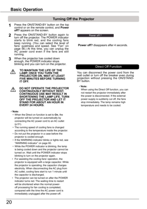 Page 2020
Basic Operation
TO	MAINTAIN	THE	LIFE	OF	THE	LAMP,	ONCE	YOU	TURN	THE	PROjECTOR	ON,	WAIT	 AT	LEAST	FIVE	MINUTES	BEFORE	TURNING	IT	OFF .
Power	off? disappears after 4 seconds.
Turning	Off	the	Projector
Press  the  ON/STAND-BY  button  on  the  top control or on the remote control, and Power off?	appears on the screen.
Press  the  ON/STAND-BY  button  again  to turn off the projector. The POWER indicator starts  to  blink  red,  and  the  cooling  fans keep  running.  (You  can  select  the  level  of...