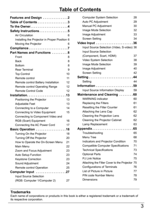 Page 33
Table	of	Contents
TrademarksEach name of corporations or products in this book is either a registere\
d trademark or a trademark of its respective corporation.
Features and Design  . . . . . . . . . . . . . .2
Table	of	Contents . . . . . . . . . . . . . . . . .3
To	the	Owner . . . . . . . . . . . . . . . . . . . . .4
Safety	Instructions . . . . . . . . . . . . . . . .5
Air Circulation 6
Installing the Projector in Proper Position 6
Moving the Projector 6
Compliance . . . . . . . . . . . . . . . . . . ....