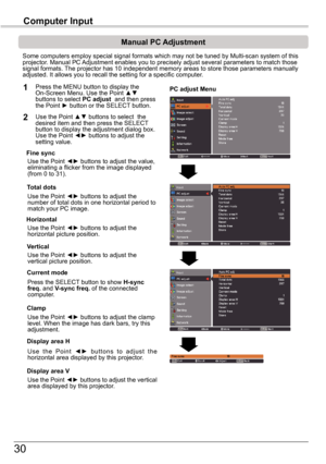 Page 3030
Computer	Input
PC adjust Menu
Manual	PC	Adjustment
Some computers employ special signal formats which may not be tuned by M\
ulti-scan system of this projector. Manual PC Adjustment enables you to precisely adjust several parameters to match t\
hose signal formats. The projector has 10 independent memory areas to store those parameters \
manually adjusted. It allows you to recall the setting for a specific computer. 
1
2
Use the Point ◄► buttons to adjust the value, eliminating a flicker from the...