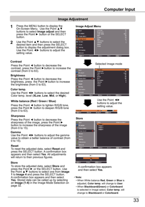 Page 33Computer	Input
33
Computer	Input
Image	Adjust	Menu
Image	Adjustment
Reset
Press the MENU button to display the On-Screen	Menu.		Use	the	Point	▲▼	buttons to select Image	adjust and then press	the	Point	►	button	or	the	SELECT 	button.
1
2Use	the	Point	▲▼	buttons	to	select	the	desired item and then press the SELECT button to display the adjustment dialog box.  Use the Point ◄► buttons to adjust the setting value.
Note:•	When	White	balance	Red, Green or Blue is    adjusted, Color temp . will change to...