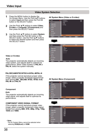 Page 3838
Video	Input
Video	System	Selection
1AV	System	Menu	(Video	or	S-video)
AV	System	Menu	(Component)
2
If the projector cannot reproduce proper video image, select a specific broadcast signal format from among PAL, SECAM, NTSC, NTSC	4.43, PAL-M and PAL-N.
PAL/SECAM/NTSC/NTSC4.43/PAL-M/PAL-N
The projector automatically detects an incoming video signal, and adjusts itself to optimize its performance.
If the projector cannot reproduce proper video image, select a specific component video signal format from...