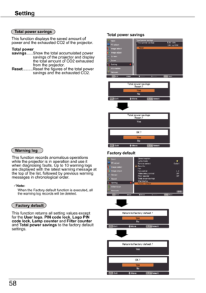 Page 5858
Setting
Factory	default
This function returns all setting values except for the User	logo, PIN	code	lock, Logo	PIN	code lock, Lamp counter and Filter counter and Total	power	 savings to the factory default settings.
Factory	defaultWarning log
This function records anomalous operations while the projector is in operation and use it when diagnosing faults. Up to 10 warning logs are displayed with the latest warning message at the top of the list, followed by previous warning messages in chronological...