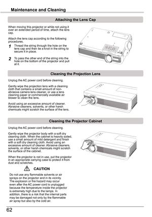 Page 6262
Maintenance and Cleaning
Cleaning	the	Projector	Cabinet
Cleaning	the	Projection	Lens
Unplug the AC power cord before cleaning.
Gently wipe the projection lens with a cleaning cloth that contains a small amount of non-abrasive camera lens cleaner, or use a lens cleaning paper or commercially available air blower to clean the lens. 
Avoid using an excessive amount of cleaner. Abrasive cleaners, solvents, or other harsh chemicals might scratch the surface of the lens.
Unplug the AC power cord before...