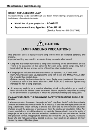 Page 6464
Maintenance and Cleaning
This  projector  uses  a  high-pressure  lamp  which  must  be  handled  carefully  and properly.  Improper handling may result in accidents, injury, or create a fire hazard.
●  Lamp  life  may  differ  from  lamp  to  lamp  and  according  to  the  environment  of  use. There  is  no  guarantee  of  the  same  life  for  each  lamp.  Some  lamps  may  fail  or terminate their life in a shorter period of time than other similar lamp\
s.
●	 If the projector indicates that the...