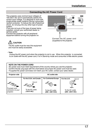 Page 17Installation
17
Installation
Connecting	the	AC	Power	Cord
This projector uses nominal input voltages of 100-240 V AC and it automatically selects the correct input voltage. It is designed to work with single-phase power systems having a grounded neutral conductor. To reduce the risk of electrical shock, do not plug into any other type of power system.If you are not sure of the type of power being supplied, consult your authorized dealer or service center.Connect the projector with all peripheral...