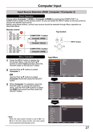 Page 27Basic Operation
27
Choose either Computer	1	(RGB)	or Computer	2	(RGB) by pressing the COMPUTER 1 or COMPUTER 2 button on the remote control. Or you can press the INPUT button on the top control to choose the desired input source.Before using these buttons, correct input source should be selected thro\
ugh Menu operation as described below.
1
Input	Menu
2
3
Note:   When  the  Input  search  function  is  set  to On  1  or On  2  in  the  Auto  setup  function,  the  input  signal will be searched...