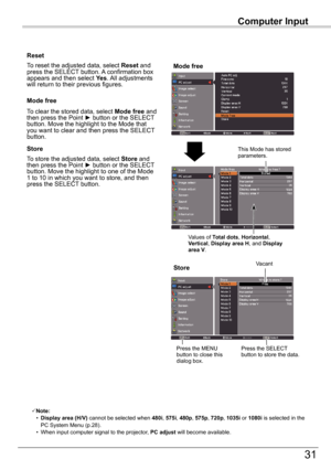 Page 31Computer	Input
31
Computer	Input
Store
To store the adjusted data, select Store and then	press	the	Point	►	button	or	the	SELECT	button. Move the highlight to one of the Mode 1 to 10 in which you want to store, and then press the SELECT button.
Mode	free
To clear the stored data, select Mode	free and then	press	the	Point	►	button	or	the	SELECT	button. Move the highlight to the Mode that you want to clear and then press the SELECT button.
Note:	 •	Display	area	(H/V)	cannot be selected when 480i, 575i,...