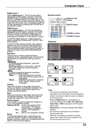 Page 35Computer	Input
35
Computer	Input
Select Digital	zoom	+. The On-Screen Menu disappears and D.	zoom	+ appears. Press the SELECT button to expand the image size. Use the	Point	▲▼◄► buttons to pan the image. The Panning function can work only when the image is larger than the screen size. A projected image can be	also	expanded	by	pressing	the	D.ZOOM	▲	or	the SELECT button. 
To exit the Digital zoom +/– mode, press any button except the D.ZOOM ▲▼, SELECT and Point buttons.
Digital	zoom	+
Select Digital	zoom...