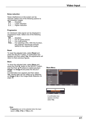 Page 41Video	Input
41
Video	Input
An interlaced video signal can be displayed in progressive mode. Select one of the following options. Off ........  Disabled. L 1 ........  For an active picture. L 2 ........  For a still picture. Film .....	For	watching	a	film.	With	this	function,	the projector reproduces pictures faithful to the original film quality.
Progressive
Noise reduction
Noise interference on the screen can be reduced. Select one of the following options to get smoother images. Off ...........