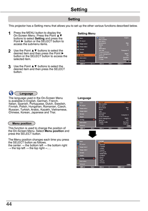 Page 4444
Setting
Setting MenuPress the MENU button to display the On-Screen Menu. Press the Point ▲▼ buttons to select Setting and press the Point ►	button or the SELECT button to access the submenu items.
1
2Use the Point ▲▼ buttons to select the desired item and then press the Point ►	button or the SELECT button to access the selected item.
This projector has a Setting menu that allows you to set up the other va\
rious functions described below.
Language
Menu position
This function is used to change the...