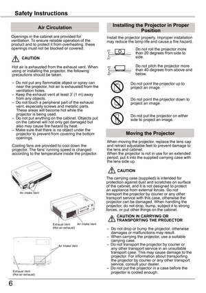 Page 66
Safety	Instructions
Openings in the cabinet are provided for ventilation. To ensure reliable operation of the product and to protect it from overheating, these openings must not be blocked or covered. 
 CAUTION
Hot air is exhausted from the exhaust vent. When using or installing the projector, the following precautions should be taken. 
–  Do not put any flammable object or spray can near the projector, hot air is exhausted from the ventilation holes.–  Keep the exhaust vent at least 3’ (1 m) away from...