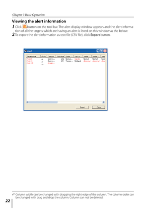 Page 22


Chapter 3 Basic Operation

Viewing the alert information
1  Click button on the tool bar. The alert display window appears and the alert informa-
tion of all the targets which are having an alert is listed on this window as the below.
2  
To export the alert information as text file (CSV file), click Export button.
0   
Column width can be changed with dragging the right edge of the column. The column order can be changed with drag and drop the column. Column can not be deleted. 