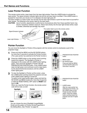 Page 14
14

Part	Names	and	Functions
Spotlight
Pointer	Function
Pointer
Laser	Pointer	Function
LASER	button PRESENTATION	POINTER	
button
This	remote	control	emits	a	laser	beam	from	the	laser	light	window.	Press	the	LASER	button	to	activate	the	
laser	pointer.	The	signal	emission	indicator	lights	red	and	the	red	laser	beam	is	emitted.	If	the	LASER	button	is	
pressed	for	more	than	one	minute	or	if	it	is	released,	the	laser	light	goes	off.
The	laser	emitted	is	a	Class	II	laser.	Do	not	look	into	the	laser	light...