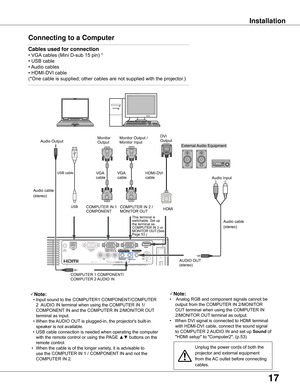 Page 17
17

InstallationInstallation
Connecting	to	a	Computer
Cables	used	for	connection	
•	VGA 	cables	(Mini	D-sub	15	pin)	*	
•	USB	cable
•	 Audio	cables
•	HDMI-DVI	cable
( *One	cable	is	supplied;	other	c ables	are	not	supplied	with	the	projector.)
Note:
	 •	Input	sound	to	the	COMPUTER1	COMPONENT/COMPUTER	
2		AUDIO	IN	terminal	when	using	the	COMPUTER	IN	1/	
COMPONENT 	IN	and	the	COMPUTER	IN	2/MONITOR	OUT 	
terminal	as	input.
	 •	When	the	 AUDIO	OUT	is	plugged-in,	the	projector's	built-in	
speaker	is	not...