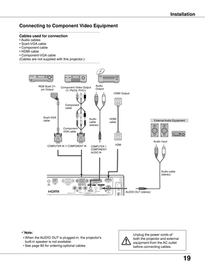 Page 19
19

Installation
Connecting	to	Component	Video	Equipment
Note:
	 •	When	the	 AUDIO	OUT	is	plugged-in,	the	projector's	
built-in	speaker	is	not	available.
	 •	See	page	80	for	ordering	optional	cables.Unplug	the	power	cords	of	
both	the	projector	and	external	
equipment	from	the	 AC	outlet	
before	connecting	cables.
External	 Audio	Equipment
COMPUTER	1	COMPONENT/
AUDIO	IN
Audio	cable	(stereo)
Audio	
cable	
(stereo)
Audio	Input
Component	Video	Output
(Y,	Pb/Cb,	Pr/Cr)
RGB	Scart	21-
pin	Output Audio...