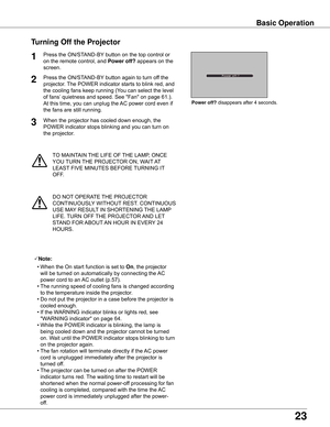 Page 23
23

TO	MAINTAIN	THE	LIFE	OF	THE	LAMP,	ONCE	
YOU	 TURN	 THE	PROJECTOR	ON,	WAIT 	AT 	
LEAST 	FIVE	MINUTES	BEFORE	 TURNING	IT	
OFF.
Power	off?	disappears	after	4	seconds.
Turning	Off	the	Projector
Press	the	ON/STAND-BY 	button	on	the	top	control	or	
on	the	remote	control,	and	 Power	off?	appears	on	the	
screen.
Press	the	ON/STAND-BY 	button	again	to	turn	off	the	
projector.	 The	POWER	indicator	starts	to	blink	red,	and	
the	cooling	fans	keep	running	(You	can	select	the	level	
of	fans’ 	quietness	and	speed....