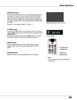 Page 29
29

Basic	Operation
black	out	→	the	captured	image	→	normal	→	•	•	•	•	•
Press	the	NO	SHOW	button	on	the	remote	control	to	black	out	
the	image.	To	restore	to	normal,	press	the	NO	SHOW	button	
again	or	press	any	other	button.	When	a	projected	image	is	
captured	and	set	as	
User 	in	the	Logo	selection	(see	page	50),	
the	screen	changes	each	time	you	press	the	NO	SHOW	button	
as	follows.
NO	SHOW	button
Press	the	P-TIMER	button	on	the	remote	control.	 The	P-Timer	
display	
00:00 	appears	on	the	screen	and...