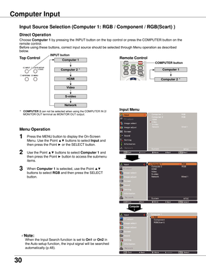 Page 30
30

Choose	Computer	1	 by	pressing	the	INPUT 	button	on	the	top	control	or	press	the	COMPUTER	button	on	the	
remote	control.	
Before	using	these	buttons,	correct	input	source	should	be	selected	through	Menu	operation	as	described	
below.
1
Input	Menu
2
3
Input	Source	Selection	(Computer	1:	RGB	/	Component	/	RGB(Scart)	)
Computer	Input	
Note:
	 	 When	the	Input	Search	function	is	set	to 	On1	or	On2	in	
the	 Auto	setup	function,	the	input	signal	will	be	searched	
automatically	(p.48).
Computer	1
Top...