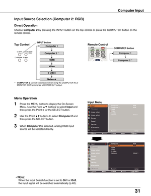 Page 31
31

Computer	Input
Choose	Computer	 2	by	 pressing	 the	INPUT 	button	 on	the	 top	control	 or	press	 the	COMPUTER	 button	on	the	
remote	control.
Input	Source	Selection	(Computer	2:	RGB)
Direct	Operation
Menu	Operation
Note:
	 		When	the	Input	Search	function	is	set	to	On1 	or	On2,	
the	input	signal	will	be	searched	automatically	(p.48).
1
2
3
Press	the	MENU	button	to	display	the	On-Screen	
Menu.	Use	the	Point	
▲▼	buttons	to	select	Input 	and	
then	press	the	Point	
►	or	the	SELECT 	button.	
Use	the...