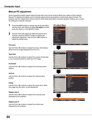 Page 34
34

Computer	Input
PC	adjust	Menu
Manual	PC	adjustment
Some	computers	employ	special	signal	formats	which	may	not	be	tuned	by	Multi-scan	system	of	this	projector.		
Manual	PC	adjustment	enables	you	to	precisely	adjust	several	parameters	to	match	those	signal	formats.	The	
projector	has	five	independent	memory	areas	to	store	those	parameters	manually	adjusted.	It	allows	you	to	recall	
the	setting	for	a	specific	computer.	
1
2
Use	the	Point	◄►	buttons	to	adjust	the	value,	eliminating	a	
flicker	from	the...