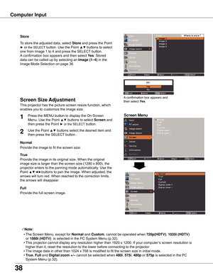 Page 38
38

Computer	Input
Store
This	projector	has	the	picture	screen	resize	function,	which	
enables	you	to	customize	the	image	size.
Screen	Menu
Screen	Size	Adjustment
Provide	the	image	to	fit	the	screen	size.
Normal
True
Provide	the	image	in	its	original	size.	When	the	original	
image	size	is	larger	than	the	screen	size	(1280	x	800),	the	
projector	enters	to	the	panning	mode	automatically.	Use	the	
Point	
▲▼◄►buttons	to	pan	the	image.	When	adjusted,	the	
arrows	will	turn	red.	When	reached	to	the	correction...