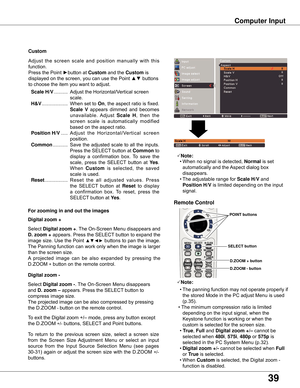 Page 39
39

Computer	Input
Select	Digital	 zoom	+.	The	 On-Screen	 Menu	disappears	 and	
D .	 zoom	 +	appears.	 Press	the	SELECT 	button	 to	expand	 the	
image	 size.	Use	the	Point	
▲▼◄►	buttons	 to	pan	 the	image.	
The	Panning	function	can	work	only	when	the	image	is	larger	
than	the	screen	size.
A 	projected 	image 	can 	be 	also 	expanded 	by 	pressing 	the	
D.ZOOM	
+	button	on	the	remote	control.	
To	exit	the	Digital	zoom	+/–	mode,	press	any	button	except	
the	D.ZOOM	
+/-	buttons,	SELECT 	and	Point...