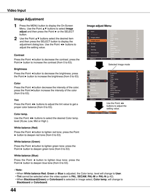 Page 44
44

Video	InputImage	 Adjustment
1
2
Press	the	Point	◄	button	to	decrease	the	contrast;	press	the	
Point	
►	button	to	increase	the	contrast	(from	0	to	63).
Press	the	Point	◄	button	to	decrease	the	brightness;	press		
the	Point	
►	button	to	increase	the	brightness	(from	0	to	63).
Contrast
Brightness
Press	the	Point	◄	button	to	lighten	red	tone;	press	the	Point	
►	button	to	deepen	red	tone	(from	0	to	63).
White	balance	(Red)
Press	the	Point	◄	button	to	lighten	green	tone;	press	the	
Point	
►	button	to...