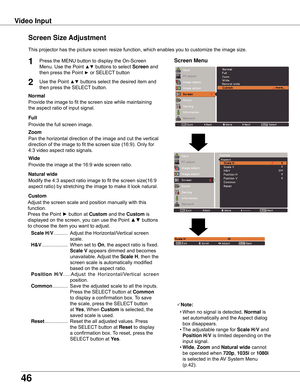 Page 46
46

Video	Input
This	projector	has	the	picture	screen	resize	function,	which	enables	you	to	customize	the	image	size.
Normal
Screen	Size	Adjustment
Screen	Menu1
2
Provide	the	image	to	fit	the	screen	size	while	maintaining
the	aspect	ratio	of	input	signal.
Custom
Adjust	the	screen	scale	and	position	manually	with	this	
function.
Press	the	Point	►	button	at	
Custom 	and	the	Custom	is
displayed	on	the	screen,	you	can	use	the	Point	▲▼	buttons
to	choose	the	item	you	want	to	adjust.
	 Scale	H/V 	.............