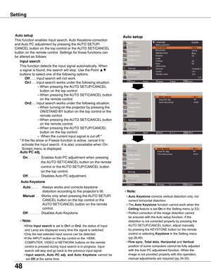 Page 48
48

Setting
Note:
	 •	Auto	Keystone 	corrects	vertical	distortion	only,	not	
correct	horizontal	distortion.
	 •	The	 Auto	Keystone 	function	cannot	work	when	the	
Ceiling	feature	is	set	On	in	the	Setting	menu	(p.53).
	 •	Perfect	correction	of	the	image	distortion	cannot	 be	ensured	with	the	 Auto	setup	function.	If	the	
distortion	is	not	corrected	properly	by	pressing	the	
AUTO	SETUP/CANCEL 	button,	adjust	manually	
by	pressing	the	KEYSTONE	button	on	the	remote	
control	or	selecting	
Keystone 	in	the...