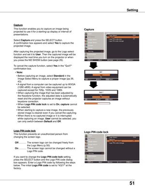 Page 51
51

Off

Capture
Capture
This	function	enables	you	to	capture	an	image	being	
projected	to	use	it	for	a	starting-up	display	or	interval	of	
presentations.
Select	Capture 	and	press	the	SELECT 	button.		
A 	confirmation	box	appears	and	select	 yes 	to	capture	the	
projected	image.
After	capturing	the	projected	image,	go	to	the	Logo	select	
function	and	set	it	to	
User .	Then	the	captured	image	will	be	
displayed	the	next	time	you	turn	on	the	projector	or	when	
you	press	the	NO	SHOW	button	(see	page	29)....